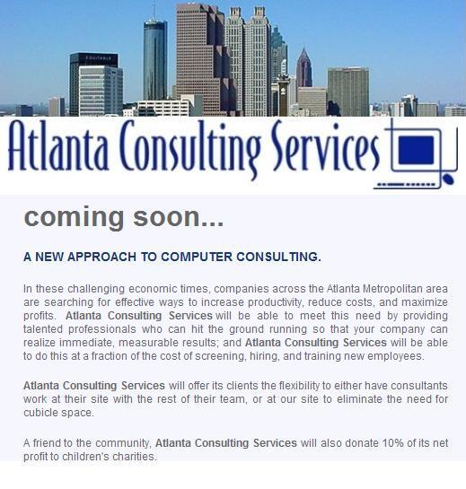In these challenging economic times, companies across the Atlanta Metropolitan area 
are searching for effective ways to increase productivity, reduce costs, and maximize profits.
Atlanta Consulting Services will be able to meet this need by providing talented professionals 
who can hit the ground running so that your company can realize immediate, measurable results; 
and Atlanta Consulting Services will be able to do this at a fraction of the cost of screening, 
hiring, and training new employees.

Atlanta Consulting Services will offer its clients the flexibility to either have consultants 
work at their site with the rest of their team, or at our site to eliminate the need for cubicle 
space.

A friend to the community, Atlanta Consulting Services will also donate 10% of its net profit 
to children's charities.